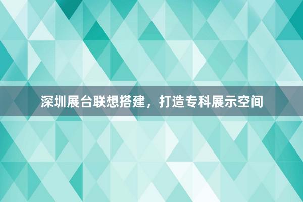 深圳展台联想搭建，打造专科展示空间