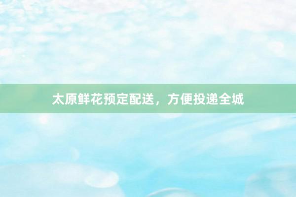 太原鲜花预定配送，方便投递全城