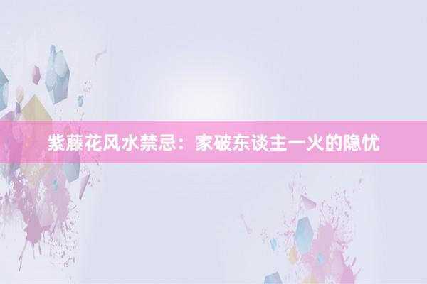 紫藤花风水禁忌：家破东谈主一火的隐忧
