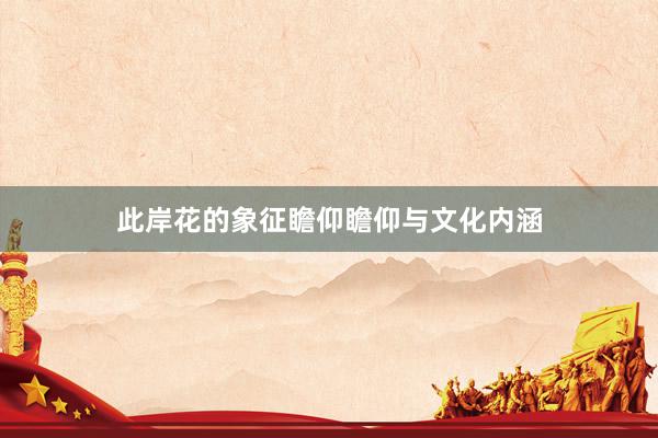 此岸花的象征瞻仰瞻仰与文化内涵