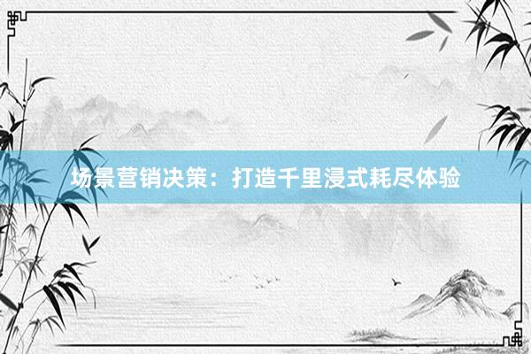 场景营销决策：打造千里浸式耗尽体验